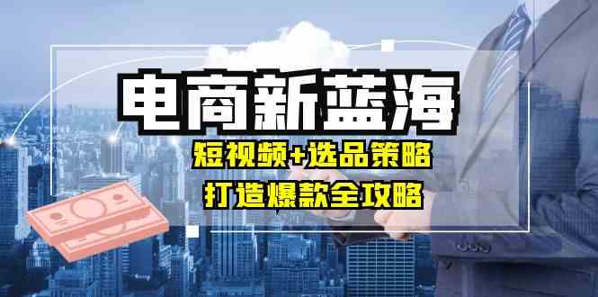 商家必看电商新蓝海：短视频+选品策略，打造爆款全攻略-外贸课程