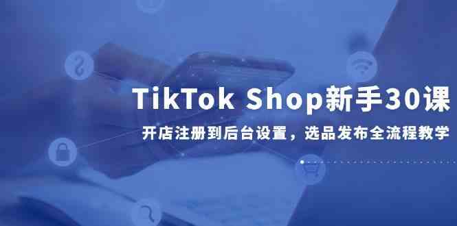 TikTok Shop新手30课，开店注册到后台设置，选品发布全流程教学-外贸课程