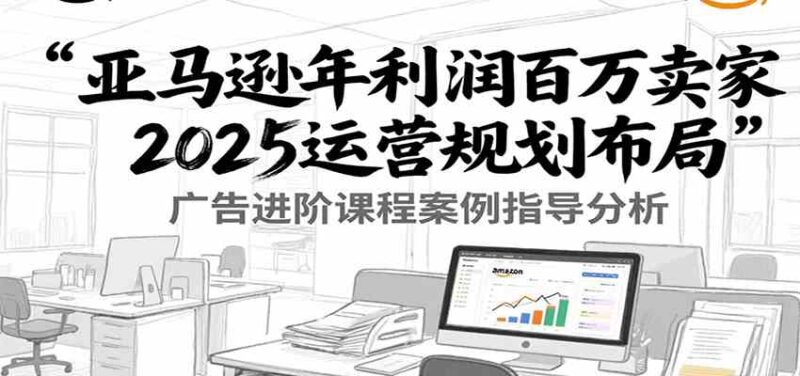 亚马逊运营2025布局：百万利润卖家广告优化与案例指导 - 外贸课程-外贸课程