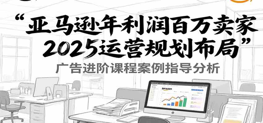 亚马逊运营2025布局：百万利润卖家广告优化与案例指导-外贸课程